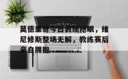 莫德里奇今日表现抢眼，维尼修斯整场无解，教练赛后亲自拥抱的简单介绍