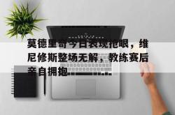 莫德里奇今日表现抢眼，维尼修斯整场无解，教练赛后亲自拥抱的简单介绍