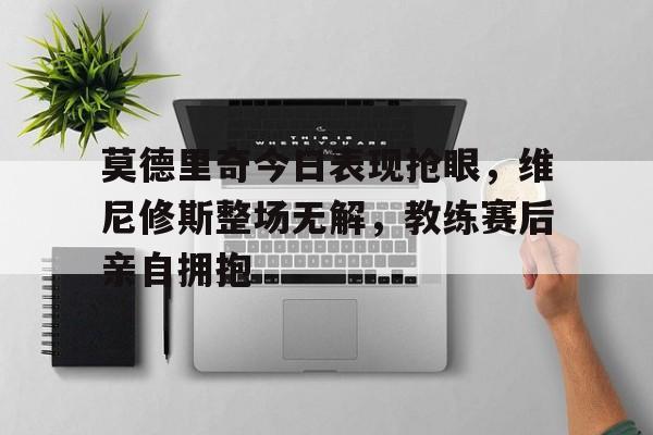 莫德里奇今日表现抢眼，维尼修斯整场无解，教练赛后亲自拥抱的简单介绍